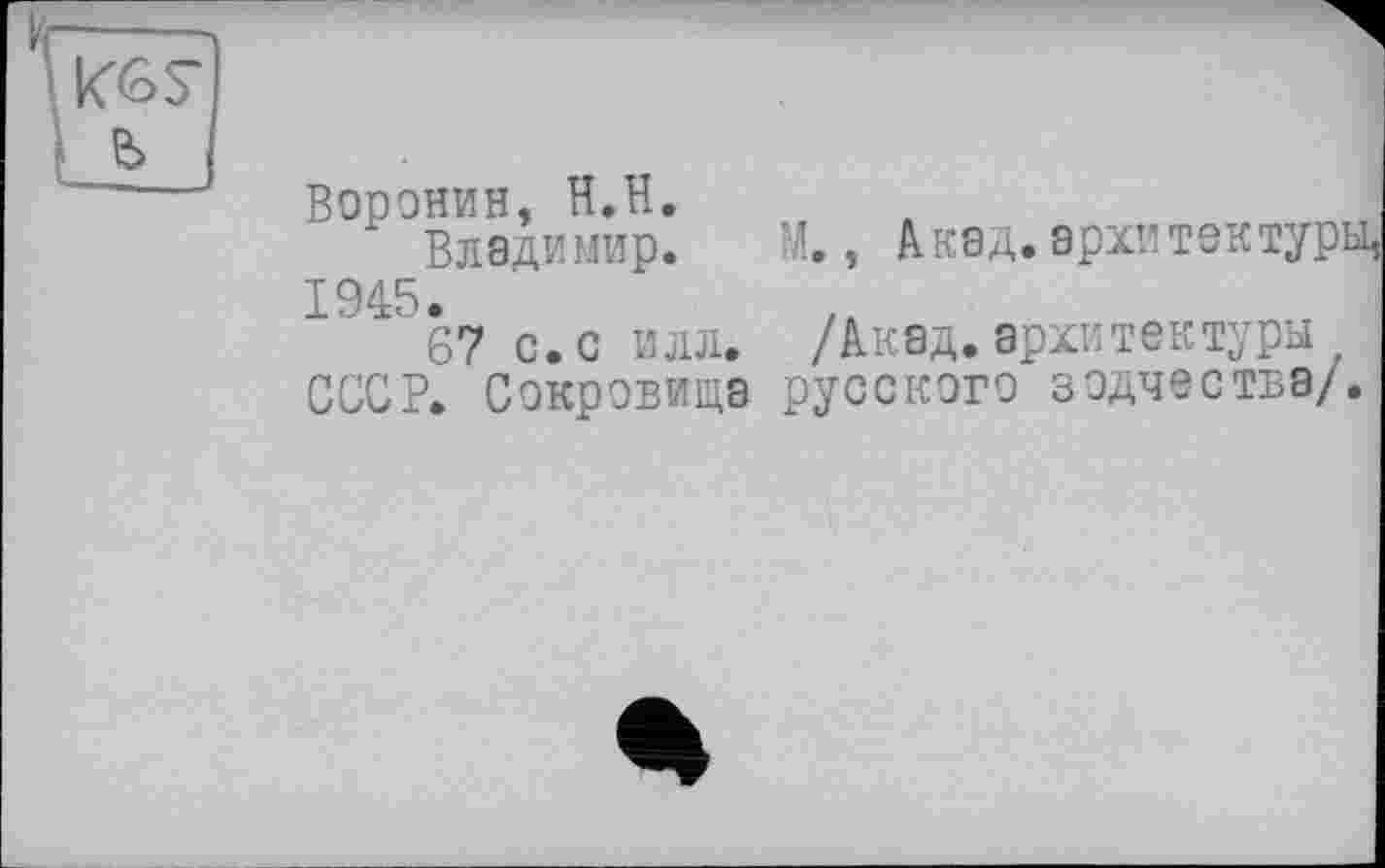 ﻿Воронин, H.H.
Владимир.
1945.
67 с. с илл.
СССР. Сокровища
М., Акад, архитектур]
/Акад.архитектуры русского зодчества/